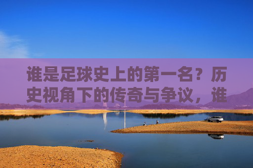 谁是足球史上的第一名？历史视角下的传奇与争议，谁是足球史上的第一名？历史视角下的传奇与争议