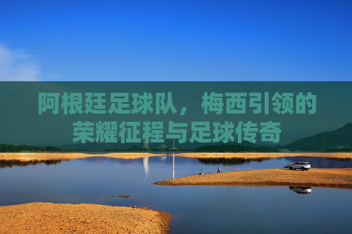 阿根廷足球队,梅西引领的荣耀征程与足球传奇