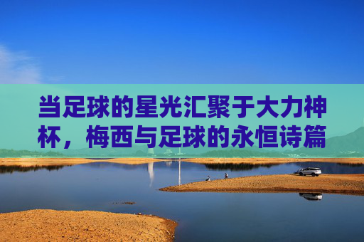 当足球的星光汇聚于大力神杯,梅西与足球的永恒诗篇