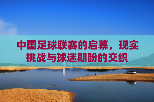 中国足球联赛的启幕,现实挑战与球迷期盼的交织