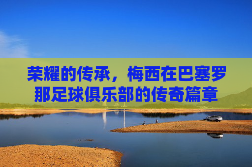 荣耀的传承,梅西在巴塞罗那足球俱乐部的传奇篇章