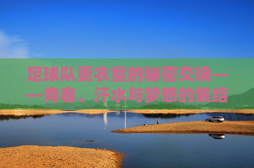 足球队更衣室的秘密交响——青春、汗水与梦想的集结地，足球队更衣室的秘密交响——青春、汗水与梦想的集结地