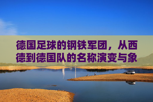 德国足球的钢铁军团,从西德到德国队的名称演变与象征意义,德国足球钢铁军团,从西德到德国队名称的演变与象征意义