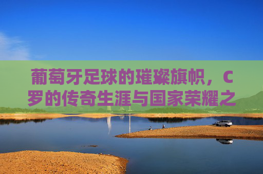 葡萄牙足球的璀璨旗帜，C罗的传奇生涯与国家荣耀之路，葡萄牙足球的璀璨旗帜，C罗传奇生涯与国家荣耀之路