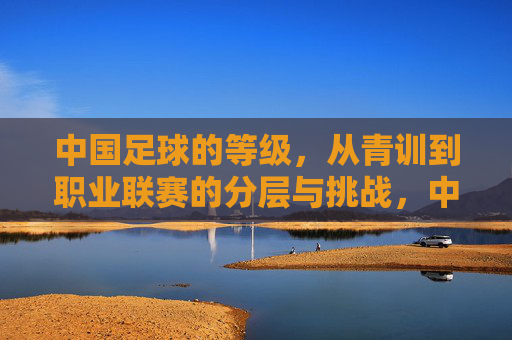 中国足球的等级,从青训到职业联赛的分层与挑战,中国足球的等级,青训到职业联赛的分层与挑战