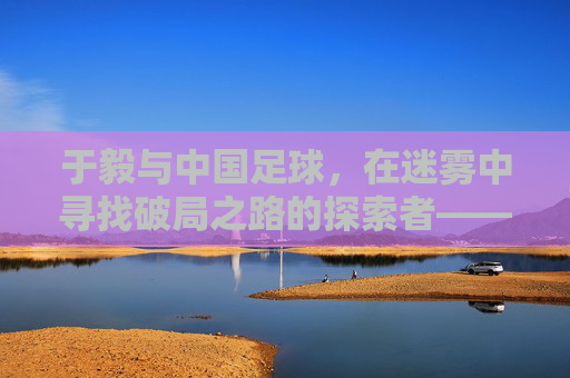 于毅与中国足球，在迷雾中寻找破局之路的探索者——个体视角下的国家运动反思，于毅与中国足球，在迷雾中寻找破局之路的探索者——个体视角下的国家运动反思