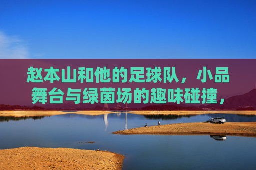赵本山和他的足球队,小品舞台与绿茵场的趣味碰撞,赵本山和他的足球队,小品舞台与绿茵场的趣味碰撞