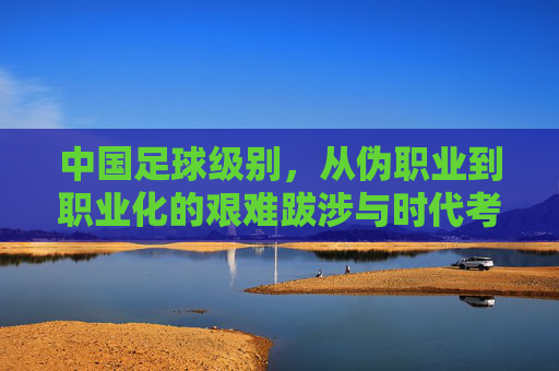 中国足球级别，从伪职业到职业化的艰难跋涉与时代考问，中国足球，从伪职业到职业化的艰难跋涉与时代考问