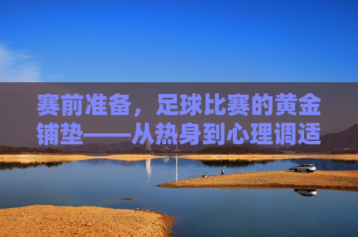 赛前准备，足球比赛的黄金铺垫——从热身到心理调适的全方位指南，赛前准备，足球比赛的黄金铺垫——从热身到心理调适的全方位指南