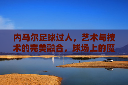 内马尔足球过人，艺术与技术的完美融合，球场上的魔法瞬间
