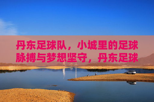 丹东足球队，小城里的足球脉搏与梦想坚守，丹东足球队，小城里的足球脉搏与梦想坚守