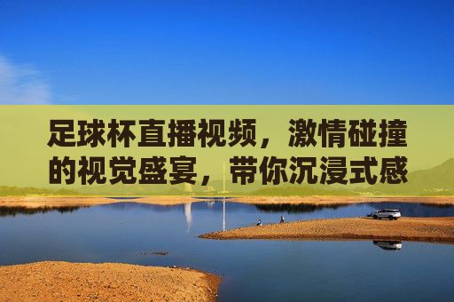 足球杯直播视频，激情碰撞的视觉盛宴，带你沉浸式感受顶级赛事的魅力，足球杯直播视频，激情碰撞的视觉盛宴，沉浸式感受顶级赛事的魅力