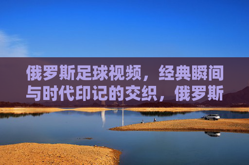俄罗斯足球视频,经典瞬间与时代印记的交织,俄罗斯足球视频,经典瞬间与时代印记的交织
