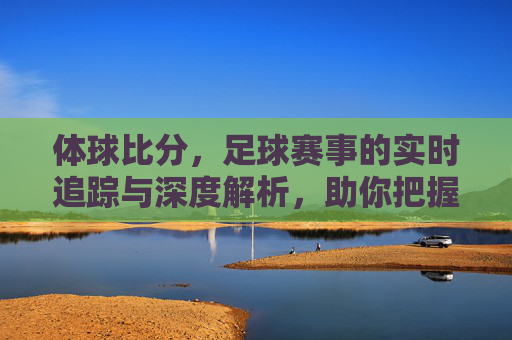 体球比分，足球赛事的实时追踪与深度解析，助你把握每一场比赛的精彩瞬间，体球比分，足球赛事实时追踪与深度解析，助你把握每一场精彩瞬间