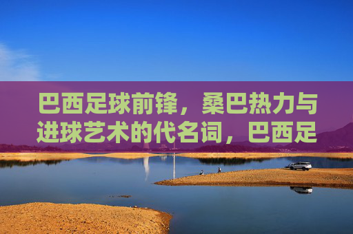 巴西足球前锋，桑巴热力与进球艺术的代名词，巴西足球前锋，桑巴热力与进球艺术的代名词