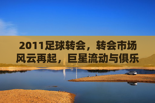2011足球转会，转会市场风云再起，巨星流动与俱乐部博弈的年度盘点，2011足球转会，巨星流动与俱乐部博弈的年度盘点