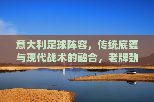 意大利足球阵容,传统底蕴与现代战术的融合,老牌劲旅的战术深度与人才储备,意大利足球,传统底蕴与现代战术的融合,老牌劲旅的战术深度与人才储备