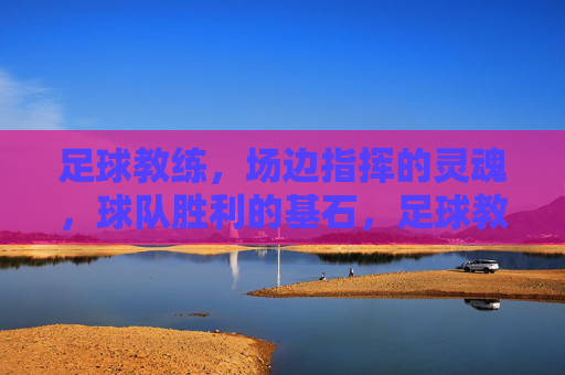 足球教练，场边指挥的灵魂，球队胜利的基石，足球教练，场边指挥的灵魂，球队胜利的基石