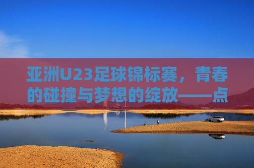 亚洲U23足球锦标赛,青春的碰撞与梦想的绽放——点燃亚洲足球的未来之光,亚洲U23足球锦标赛,青春的碰撞与梦想的绽放——点燃亚洲足球的未来之光