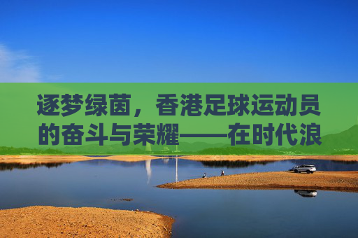 逐梦绿茵，香港足球运动员的奋斗与荣耀——在时代浪潮中书写足球新篇，逐梦绿茵，香港足球运动员的奋斗与荣耀——在时代浪潮中书写足球新篇