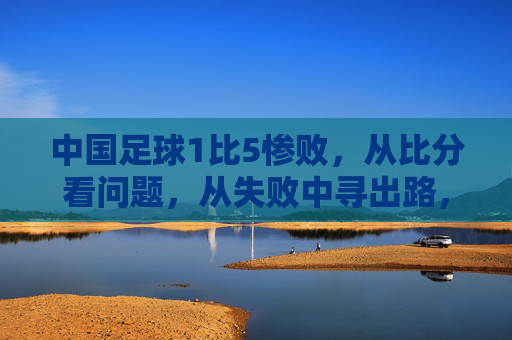 中国足球1比5惨败,从比分看问题,从失败中寻出路,中国足球1比5惨败,从比分看问题,从失败中寻出路