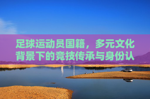 足球运动员国籍，多元文化背景下的竞技传承与身份认同，多元文化背景下的足球运动员，国籍、竞技传承与身份认同