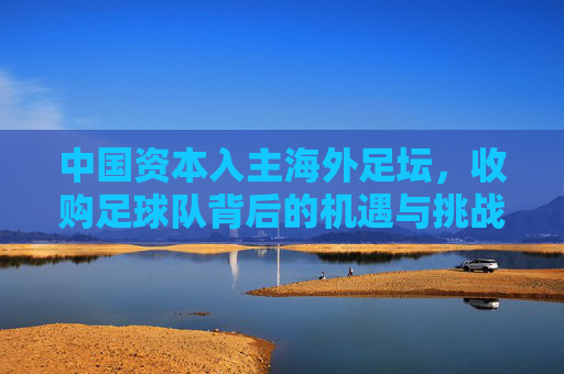 中国资本入主海外足坛,收购足球队背后的机遇与挑战,中国资本入主海外足坛,收购足球队背后的机遇与挑战