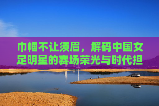 巾帼不让须眉，解码中国女足明星的赛场荣光与时代担当，巾帼不让须眉，解码中国女足明星的赛场荣光与时代担当