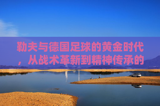 勒夫与德国足球的黄金时代,从战术革新到精神传承的传奇之旅,勒夫与德国足球的黄金时代,从战术革新到精神传承的传奇之旅