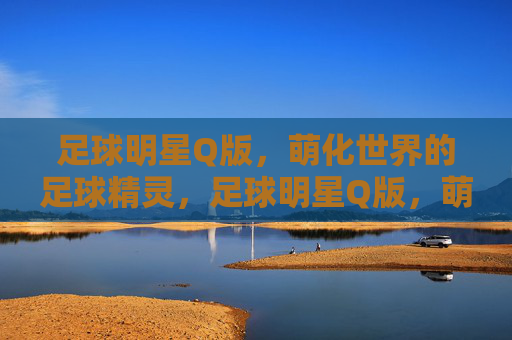 足球明星Q版，萌化世界的足球精灵，足球明星Q版，萌化世界的足球精灵