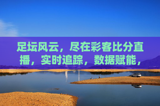 足坛风云，尽在彩客比分直播，实时追踪，数据赋能，点燃足球激情，足坛风云尽在彩客比分直播，实时追踪，数据赋能，点燃足球激情