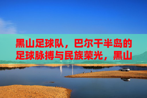 黑山足球队,巴尔干半岛的足球脉搏与民族荣光,黑山足球队,巴尔干半岛的足球脉搏与民族荣光