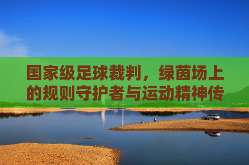 国家级足球裁判,绿茵场上的规则守护者与运动精神传承者,国家级足球裁判,绿茵场规则守护者与运动精神传承者