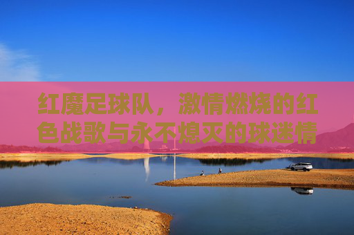 红魔足球队,激情燃烧的红色战歌与永不熄灭的球迷情怀,红魔足球队,激情燃烧的红色战歌与永不熄灭的球迷情怀