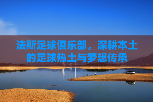法斯足球俱乐部,深耕本土的足球热土与梦想传承