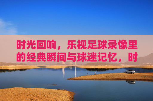 时光回响，乐视足球录像里的经典瞬间与球迷记忆，时光回响，乐视足球录像里的经典瞬间与球迷记忆