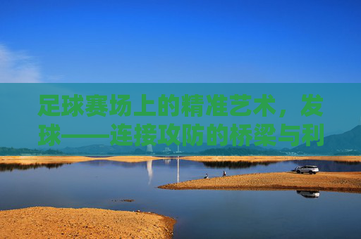 足球赛场上的精准艺术，发球——连接攻防的桥梁与利刃，足球赛场上的精准艺术，发球——攻防转换的桥梁与利刃