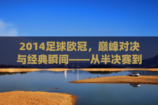 2014足球欧冠,巅峰对决与经典瞬间——从半决赛到决赛的王者之争