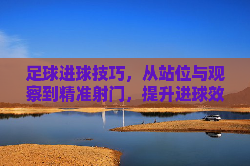 足球进球技巧,从站位与观察到精准射门,提升进球效率的实战指南