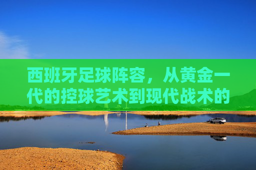 西班牙足球阵容，从黄金一代的控球艺术到现代战术的多元探索，西班牙足球，从黄金一代的控球艺术到现代战术的多元探索