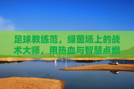 足球教练范,绿茵场上的战术大师,用热血与智慧点燃球员梦想,足球教练范,绿茵场战术大师,以热血与智慧点燃球员梦想