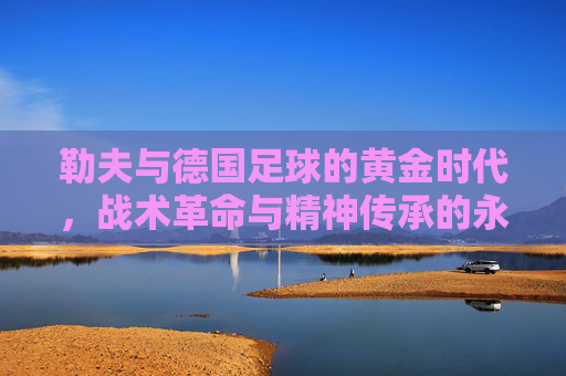 勒夫与德国足球的黄金时代，战术革命与精神传承的永恒回响