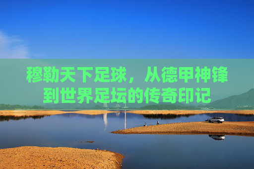 穆勒天下足球，从德甲神锋到世界足坛的传奇印记