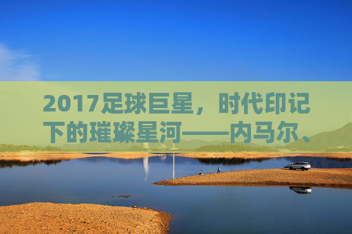 2017足球巨星，时代印记下的璀璨星河——内马尔、C罗与梅西的巅峰博弈与传奇延续