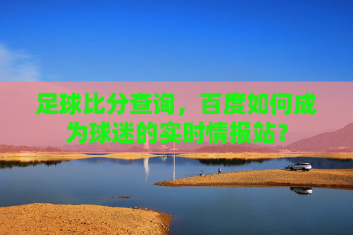 足球比分查询,百度如何成为球迷的实时情报站?