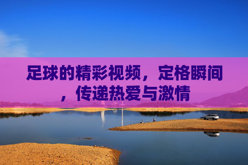 足球的精彩视频,定格瞬间,传递热爱与激情