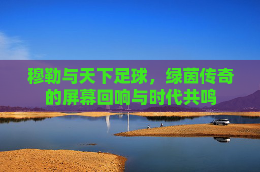 穆勒与天下足球，绿茵传奇的屏幕回响与时代共鸣