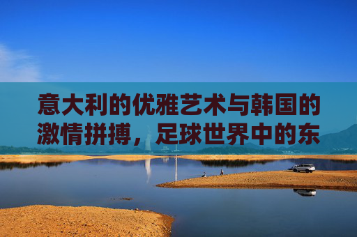 意大利的优雅艺术与韩国的激情拼搏，足球世界中的东西方对话，意大利的优雅艺术与韩国的激情拼搏，足球世界中的东西方对话