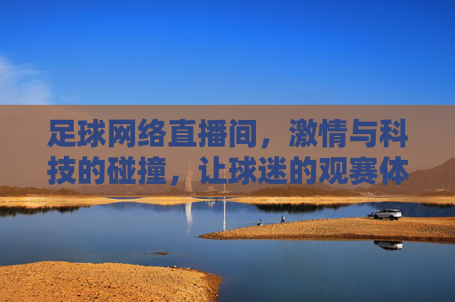 足球网络直播间,激情与科技的碰撞,让球迷的观赛体验活起来