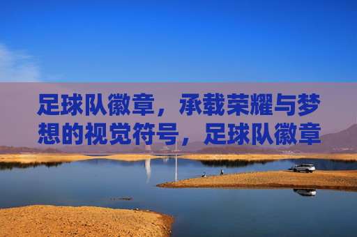 足球队徽章，承载荣耀与梦想的视觉符号，足球队徽章，承载荣耀与梦想的视觉符号